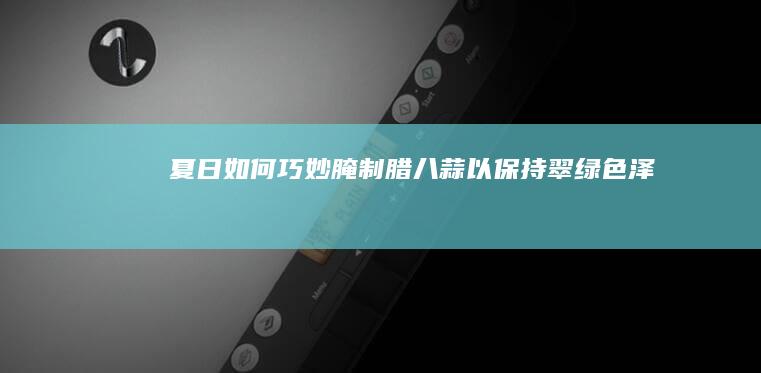 夏日如何巧妙腌制腊八蒜以保持翠绿色泽